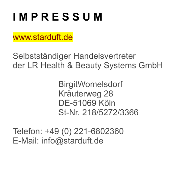 I M P R E S S U M  www.starduft.de  Selbstständiger Handelsvertreter der LR Health & Beauty Systems GmbH  BirgitWomelsdorf Kräuterweg 28 DE-51069 Köln St-Nr. 218/5272/3366  Telefon: +49 (0) 221-6802360 E-Mail: info@starduft.de