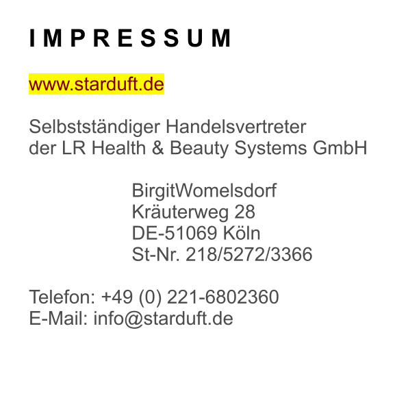 I M P R E S S U M  www.starduft.de  SelbststÃ¤ndiger Handelsvertreter der LR Health & Beauty Systems GmbH  BirgitWomelsdorf KrÃ¤uterweg 28 DE-51069 KÃ¶ln St-Nr. 218/5272/3366  Telefon: +49 (0) 221-6802360 E-Mail: info@starduft.de